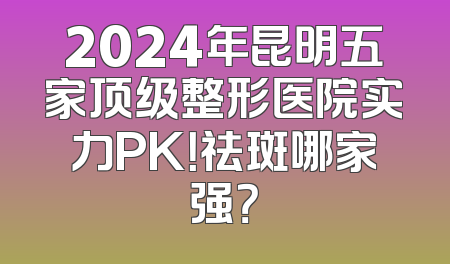 2024年昆明五家顶级整形医院实力PK！祛斑哪家强？