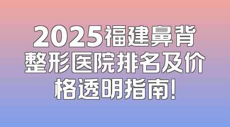 2025福建鼻背整形医院排名及价格透明指南！