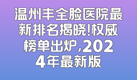 温州丰全脸医院最新排名揭晓！权威榜单出炉，2024年最新版