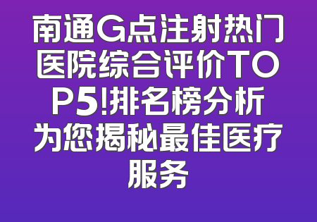 南通G点注射热门医院综合评价TOP5！排名榜分析为您揭秘最佳医疗服务