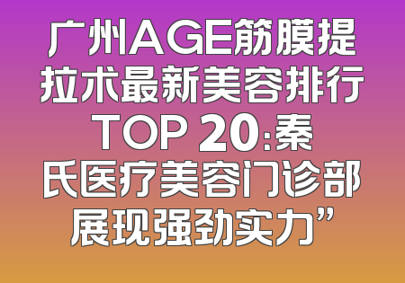 广州AGE筋膜提拉术最新美容排行TOP 20：秦氏医疗美容门诊部展现强劲实力”