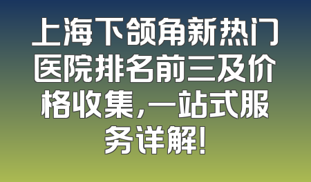 上海下颌角新热门医院排名前三及价格收集，一站式服务详解！