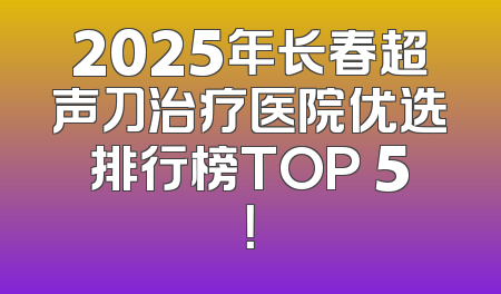 2025年长春超声刀治疗医院优选排行榜TOP 5！