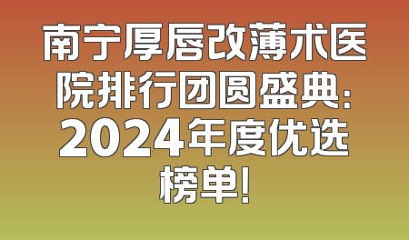 南宁厚唇改薄术医院排行团圆盛典：2024年度优选榜单！