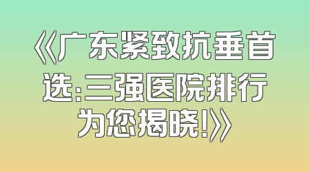 《广东紧致抗垂首选：三强医院排行为您揭晓！》