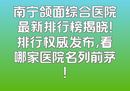 南宁颌面综合医院最新排行榜揭晓！排行权威发布，看哪家医院名列前茅！
