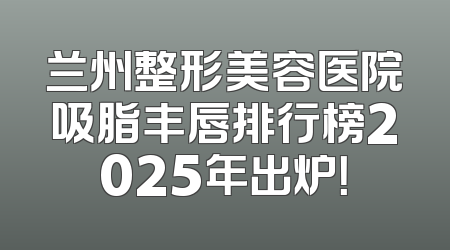兰州整形美容医院吸脂丰唇排行榜2025年出炉！