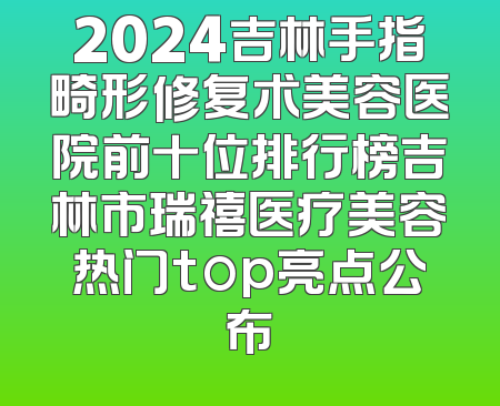 2024吉林手指畸形修复术美容医院前十位排行榜吉林市瑞禧医疗美容热门top亮点公布