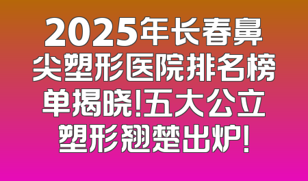 2025年长春鼻尖塑形医院排名榜单揭晓！五大公立塑形翘楚出炉！