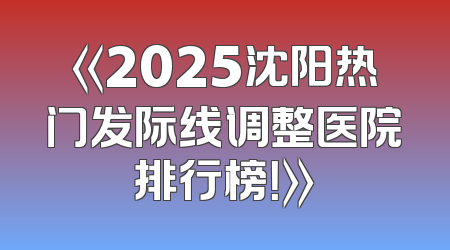 《2025沈阳热门发际线调整医院排行榜！》