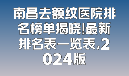 南昌去额纹医院排名榜单揭晓！最新排名表一览表，2024版