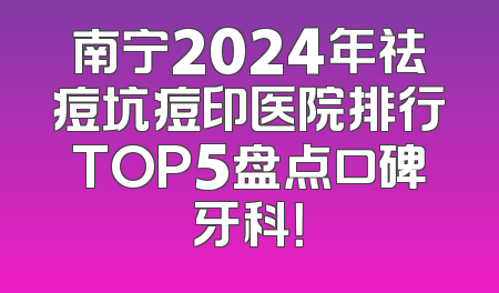 南宁2024年祛痘坑痘印医院排行TOP5盘点口碑牙科！