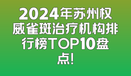 2024年苏州权威雀斑治疗机构排行榜TOP10盘点！