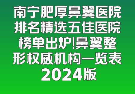 南宁肥厚鼻翼医院排名精选五佳医院榜单出炉！鼻翼整形权威机构一览表 2024版