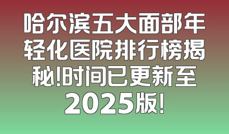 哈尔滨五大面部年轻化医院排行榜揭秘！时间已更新至2025版！
