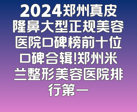 2024郑州真皮隆鼻大型正规美容医院口碑榜前十位口碑合辑！郑州米兰整形美容医院排行第一
