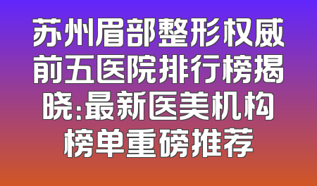 苏州眉部整形权威前五医院排行榜揭晓：最新医美机构榜单重磅推荐