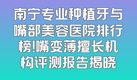南宁专业种植牙与嘴部美容医院排行榜！嘴变薄擅长机构评测报告揭晓