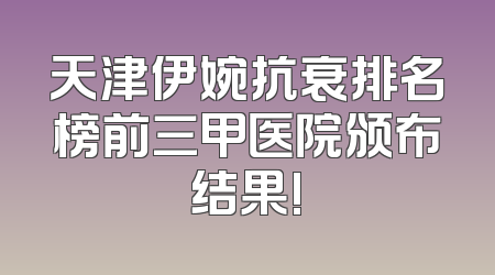 天津伊婉抗衰排名榜前三甲医院颁布结果!