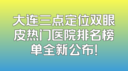 大连三点定位双眼皮热门医院排名榜单全新公布！
