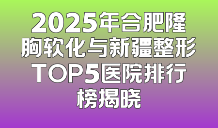 2025年合肥隆胸软化与新疆整形TOP5医院排行榜揭晓