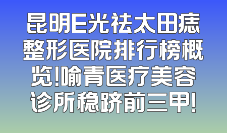 昆明E光祛太田痣整形医院排行榜概览！喻青医疗美容诊所稳跻前三甲！