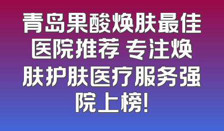 青岛果酸焕肤最佳医院推荐 专注焕肤护肤医疗服务强院上榜！