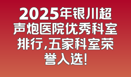 2025年银川超声炮医院优秀科室排行，五家科室荣誉入选！