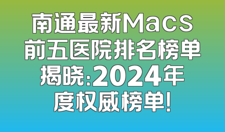 南通最新Macs前五医院排名榜单揭晓：2024年度权威榜单！