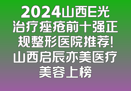 2024山西E光治疗痤疮前十强正规整形医院推荐！山西启辰亦美医疗美容上榜