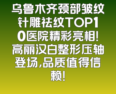 乌鲁木齐颈部皱纹针雕祛纹TOP10医院精彩亮相！高丽汉白整形压轴登场，品质值得信赖！