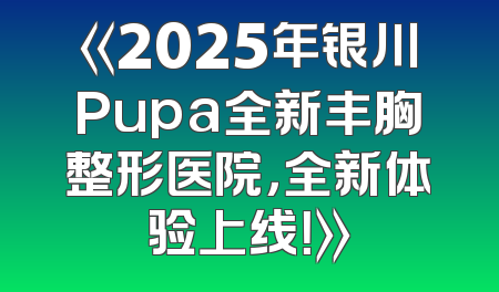 《2025年银川Pupa全新丰胸整形医院，全新体验上线！》