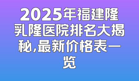 2025年福建隆乳隆医院排名大揭秘，最新价格表一览
