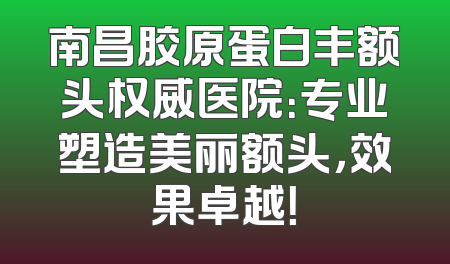 南昌胶原蛋白丰额头权威医院：专业塑造美丽额头，效果卓越！