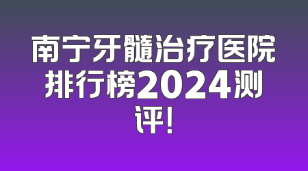南宁牙髓治疗医院排行榜2024测评！