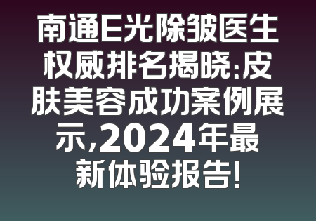 南通E光除皱医生权威排名揭晓：皮肤美容成功案例展示，2024年最新体验报告！