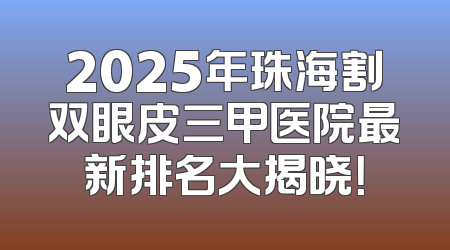 2025年珠海割双眼皮三甲医院最新排名大揭晓！