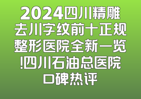 2024四川精雕去川字纹前十正规整形医院全新一览！四川石油总医院口碑热评