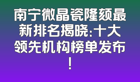 南宁微晶瓷隆颏最新排名揭晓：十大领先机构榜单发布！