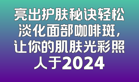 亮出护肤秘诀轻松淡化面部咖啡斑，让你的肌肤光彩照人于2024