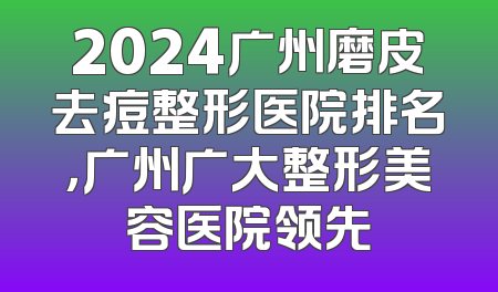 2024广州磨皮去痘整形医院排名，广州广大整形美容医院领先