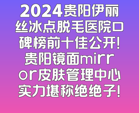 2024贵阳伊丽丝冰点脱毛医院口碑榜前十佳公开！贵阳镜面mirror皮肤管理中心实力堪称绝绝子!
