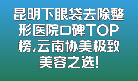昆明下眼袋去除整形医院口碑TOP榜，云南协美极致美容之选！