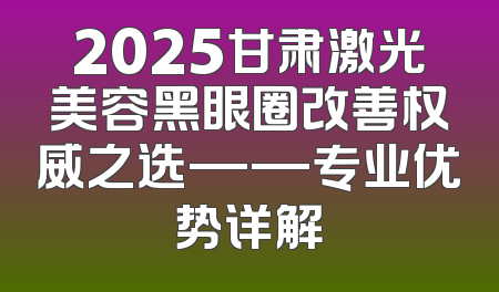 2025甘肃激光美容黑眼圈改善权威之选——专业优势详解