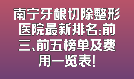 南宁牙龈切除整形医院最新排名：前三、前五榜单及费用一览表！