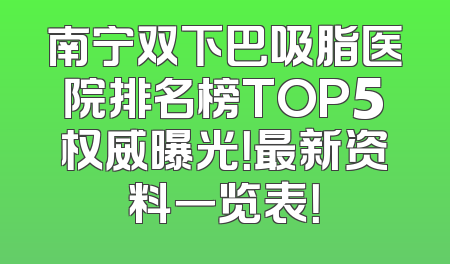南宁双下巴吸脂医院排名榜TOP5权威曝光！最新资料一览表！