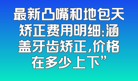 最新凸嘴和地包天矫正费用明细：涵盖牙齿矫正，价格在多少上下”
