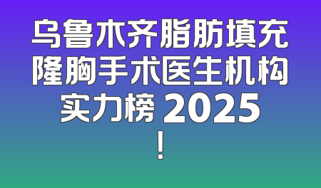 乌鲁木齐脂肪填充隆胸手术医生机构实力榜 2025！