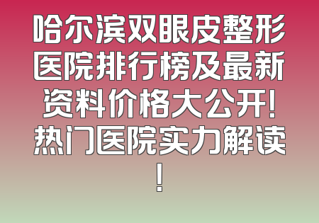 哈尔滨双眼皮整形医院排行榜及最新资料价格大公开！热门医院实力解读！