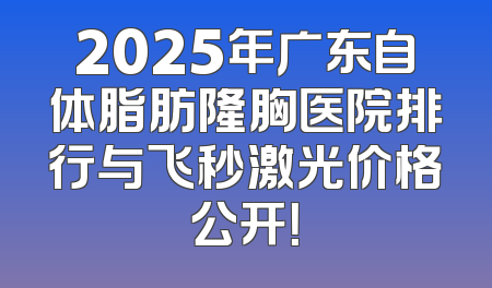 2025年广东自体脂肪隆胸医院排行与飞秒激光价格公开！